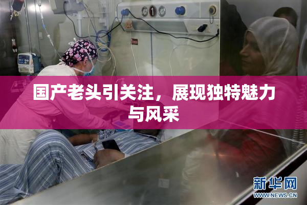 国产老头引关注，展现独特魅力与风采