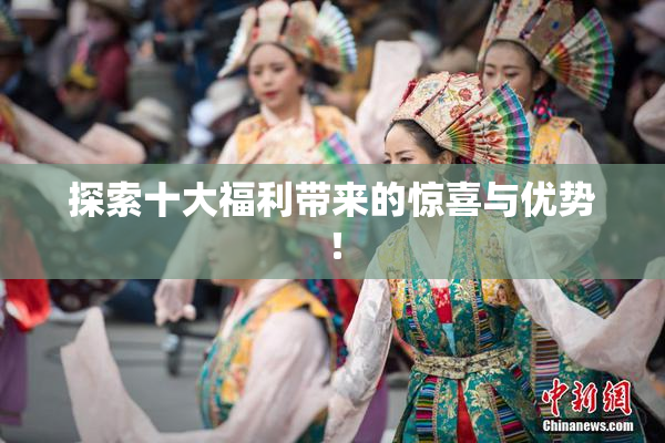 探索十大福利带来的惊喜与优势！