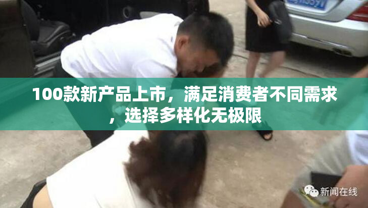 100款新产品上市，满足消费者不同需求，选择多样化无极限