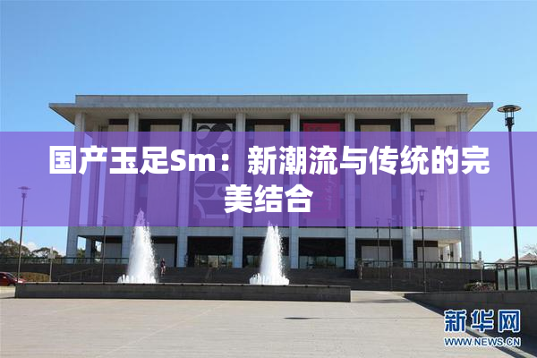 国产玉足Sm：新潮流与传统的完美结合