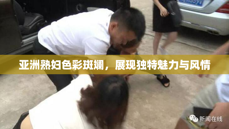 亚洲熟妇色彩斑斓，展现独特魅力与风情