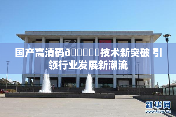 国产高清码🔞❌‌技术新突破 引领行业发展新潮流