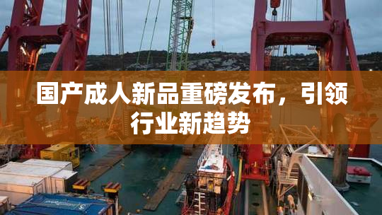 国产成人新品重磅发布，引领行业新趋势