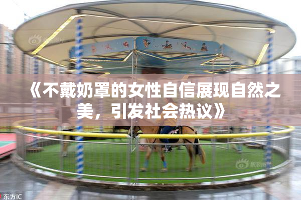 《不戴奶罩的女性自信展现自然之美，引发社会热议》