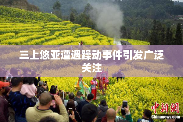 三上悠亚遭遇躁动事件引发广泛关注