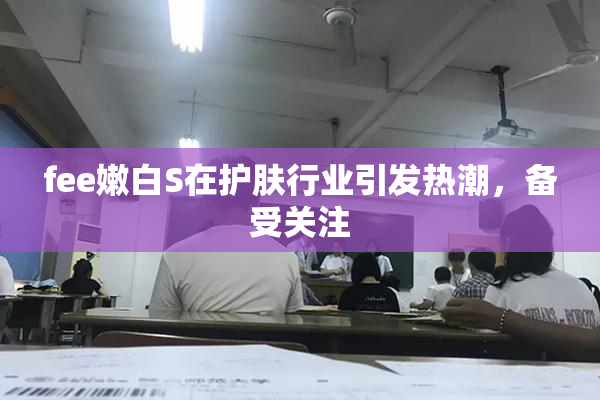 fee嫩白S在护肤行业引发热潮，备受关注