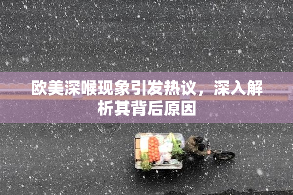 欧美深喉现象引发热议，深入解析其背后原因
