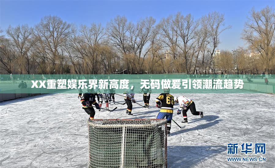 XX重塑娱乐界新高度，无码做爰引领潮流趋势