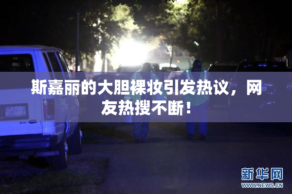 斯嘉丽的大胆裸妆引发热议，网友热搜不断！