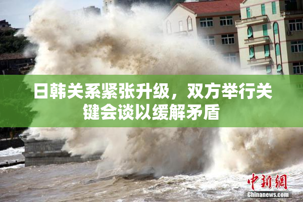 日韩关系紧张升级，双方举行关键会谈以缓解矛盾
