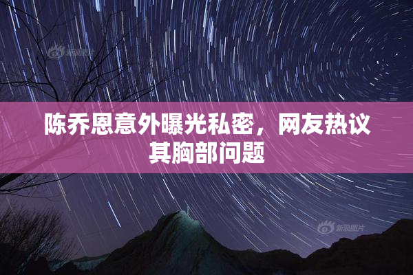 陈乔恩意外曝光私密，网友热议其胸部问题