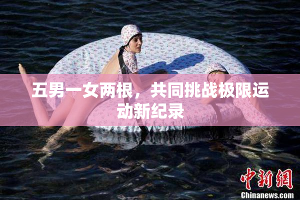 五男一女两根，共同挑战极限运动新纪录