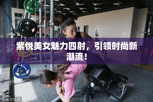 紫悦美女魅力四射，引领时尚新潮流！