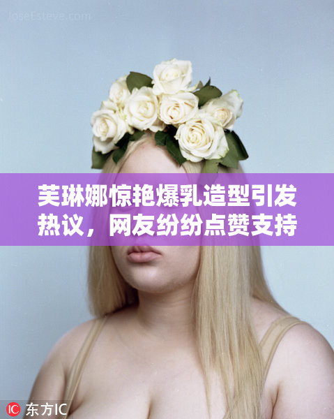 芙琳娜惊艳爆乳造型引发热议，网友纷纷点赞支持