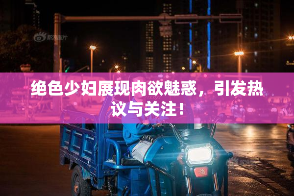绝色少妇展现肉欲魅惑，引发热议与关注！
