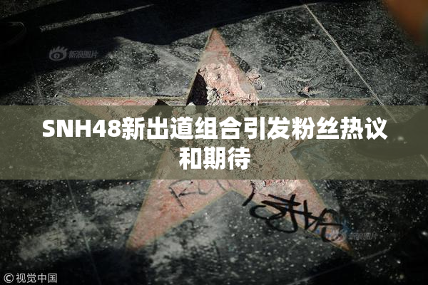 SNH48新出道组合引发粉丝热议和期待