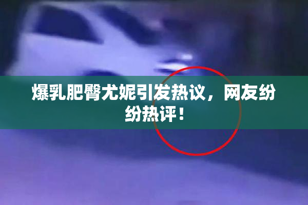 爆乳肥臀尤妮引发热议，网友纷纷热评！