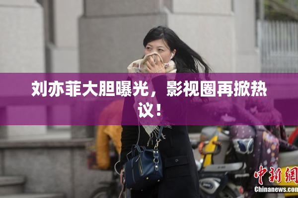 刘亦菲大胆曝光，影视圈再掀热议！