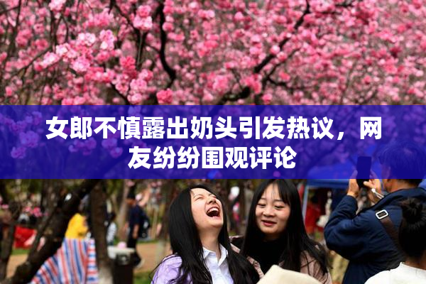 女郎不慎露出奶头引发热议，网友纷纷围观评论