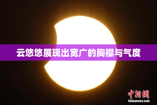 云悠悠展现出宽广的胸襟与气度