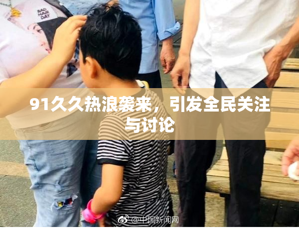 91久久热浪袭来，引发全民关注与讨论