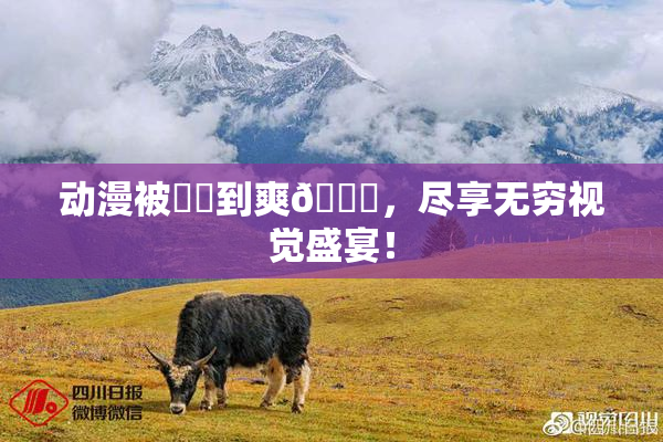 动漫被❌‌到爽🔞，尽享无穷视觉盛宴！