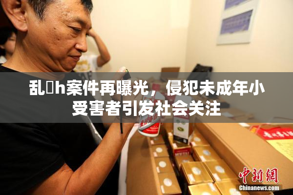 乱婬h案件再曝光，侵犯未成年小受害者引发社会关注