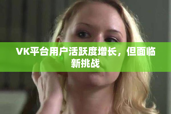 VK平台用户活跃度增长，但面临新挑战