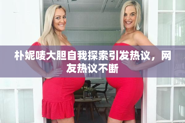 朴妮唛大胆自我探索引发热议，网友热议不断