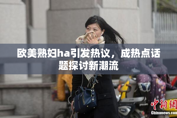 欧美熟妇ha引发热议，成热点话题探讨新潮流