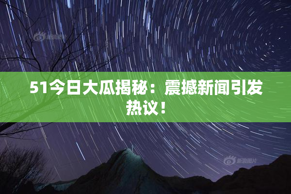 51今日大瓜揭秘：震撼新闻引发热议！