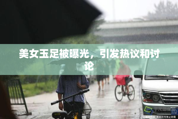 美女玉足被曝光，引发热议和讨论