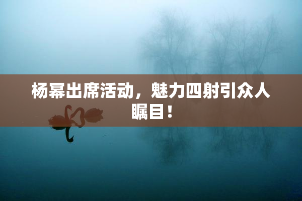 杨幂出席活动，魅力四射引众人瞩目！