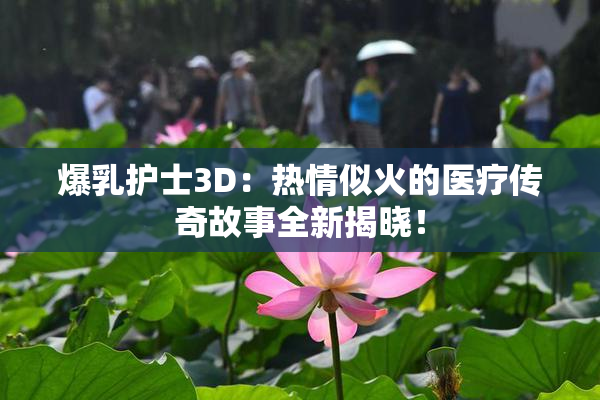 爆乳护士3D：热情似火的医疗传奇故事全新揭晓！