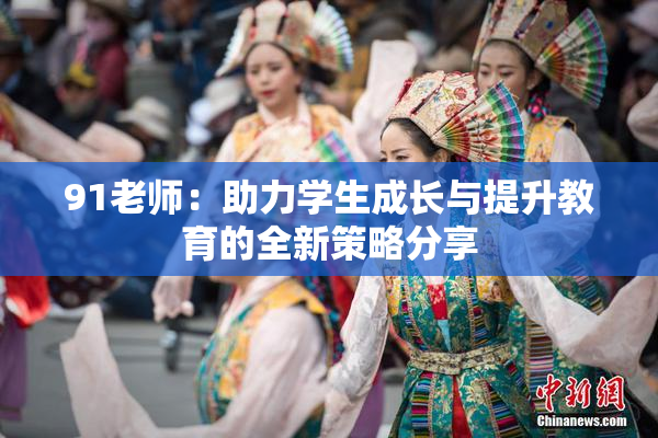 91老师：助力学生成长与提升教育的全新策略分享