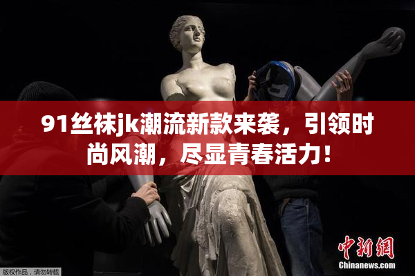91丝袜jk潮流新款来袭，引领时尚风潮，尽显青春活力！