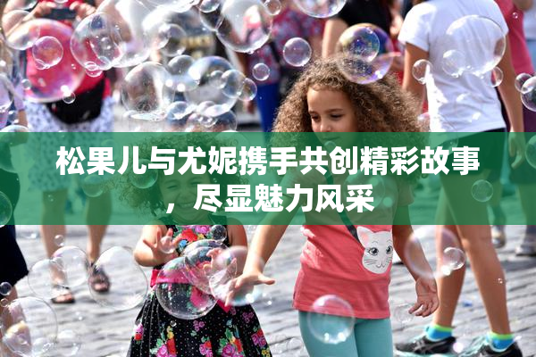 松果儿与尤妮携手共创精彩故事，尽显魅力风采