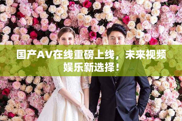 国产AV在线重磅上线，未来视频娱乐新选择！