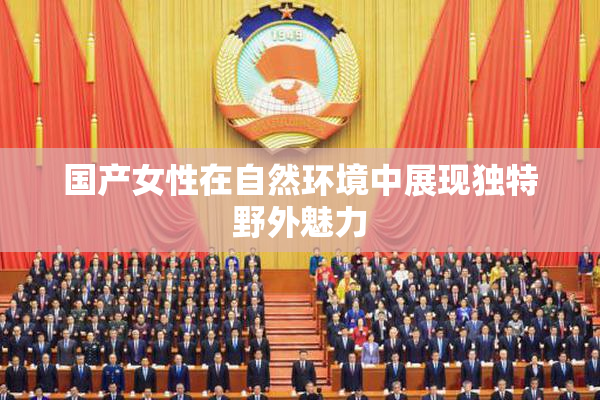 国产女性在自然环境中展现独特野外魅力