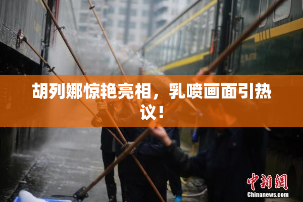 胡列娜惊艳亮相，乳喷画面引热议！