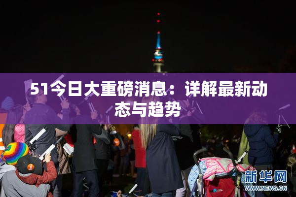 51今日大重磅消息：详解最新动态与趋势