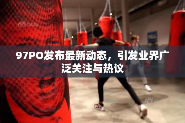 97PO发布最新动态，引发业界广泛关注与热议