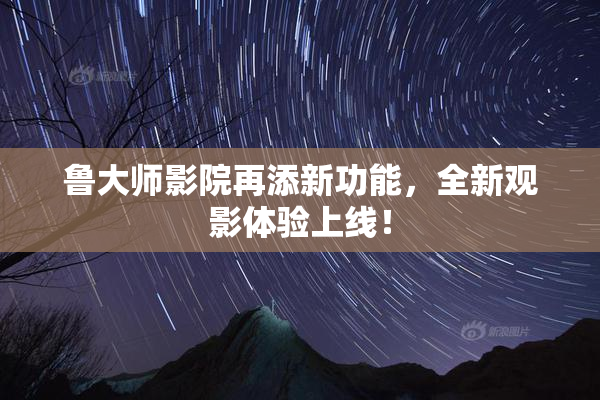 鲁大师影院再添新功能，全新观影体验上线！