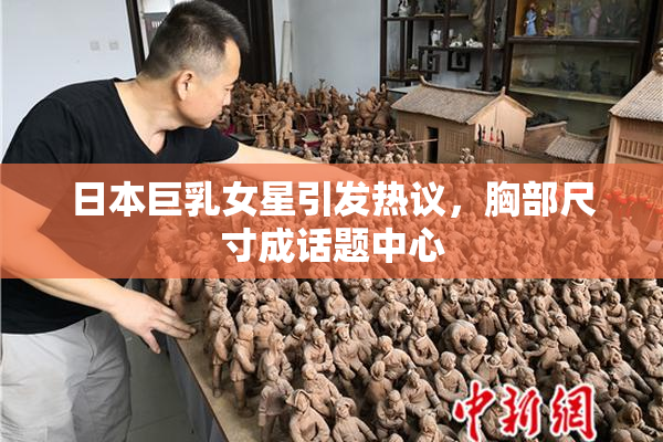 日本巨乳女星引发热议，胸部尺寸成话题中心