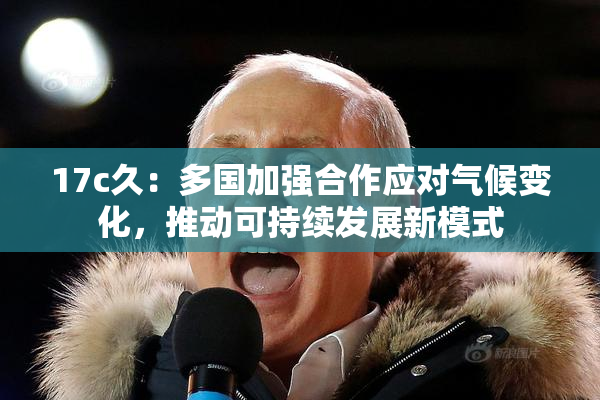 17c久：多国加强合作应对气候变化，推动可持续发展新模式