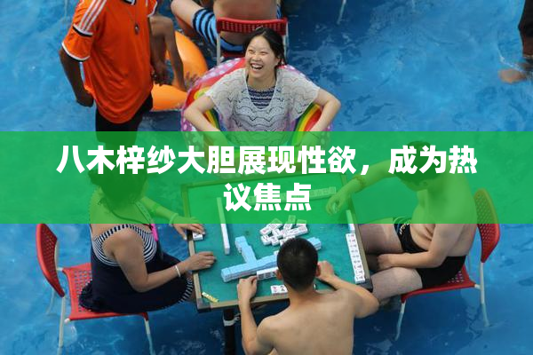 八木梓纱大胆展现性欲，成为热议焦点