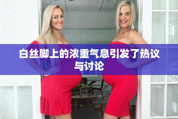 白丝脚上的浓重气息引发了热议与讨论