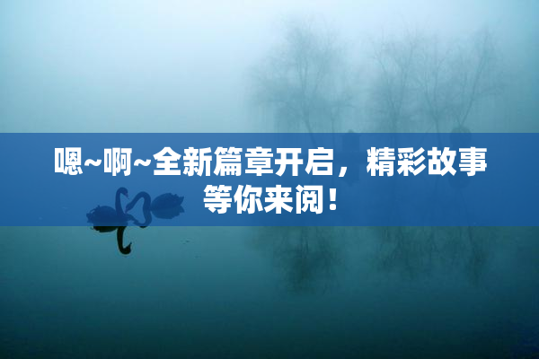 嗯~啊~全新篇章开启，精彩故事等你来阅！