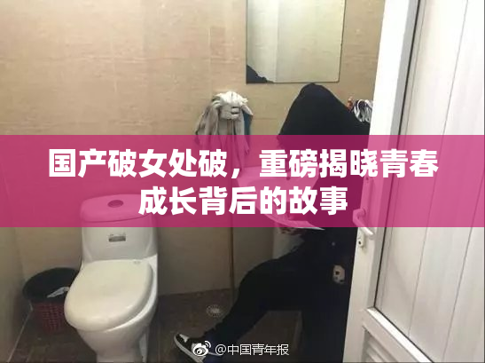 国产破女处破，重磅揭晓青春成长背后的故事