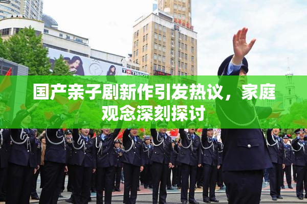 国产亲子剧新作引发热议，家庭观念深刻探讨